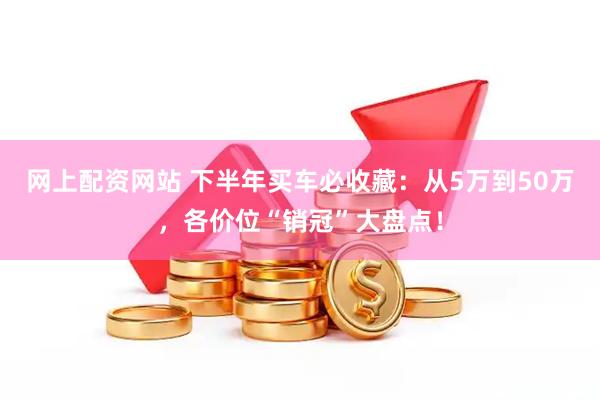 网上配资网站 下半年买车必收藏：从5万到50万，各价位“销冠”大盘点！