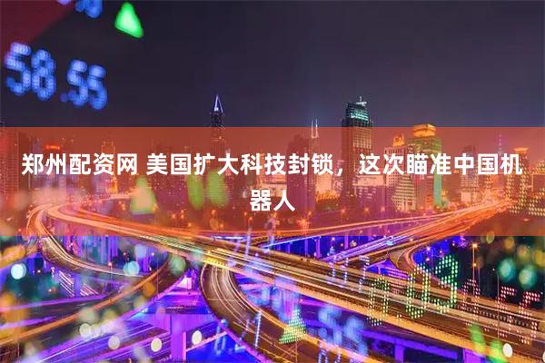 郑州配资网 美国扩大科技封锁，这次瞄准中国机器人