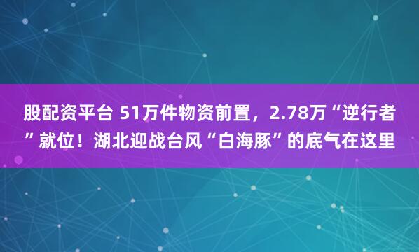 股配资平台 51万件物资前置，2.78万“逆行者”就位！湖北迎战台风“白海豚”的底气在这里