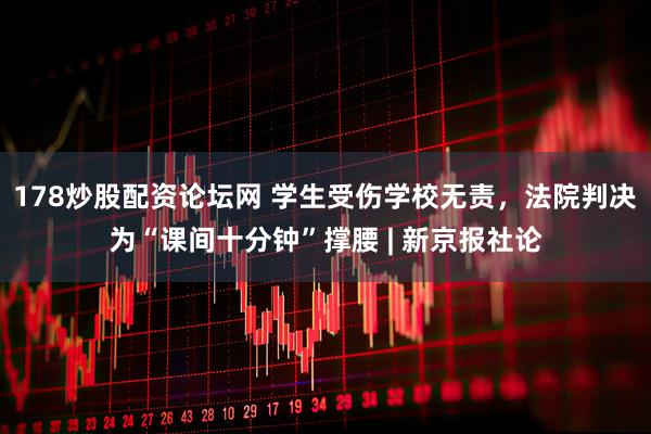 178炒股配资论坛网 学生受伤学校无责，法院判决为“课间十分钟”撑腰 | 新京报社论