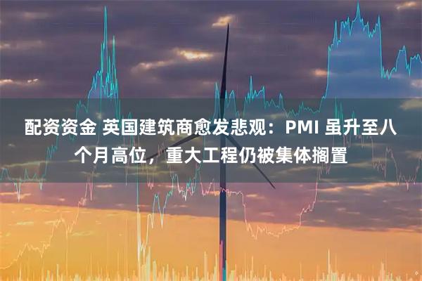 配资资金 英国建筑商愈发悲观：PMI 虽升至八个月高位，重大工程仍被集体搁置
